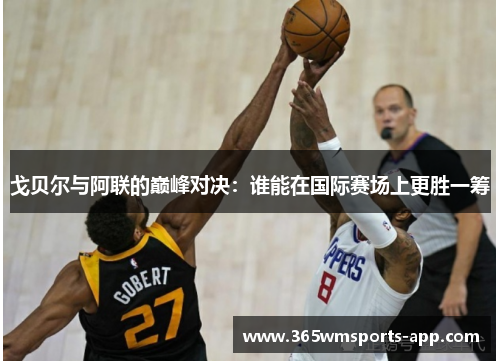 戈贝尔与阿联的巅峰对决：谁能在国际赛场上更胜一筹